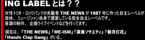 ING LABELとは？女性トリオ・ロックバンドの先駆者THE NEWSが1987年に作った自主レーベルが母体。ミュージシャン自身で運営している完全自主レーベル。音源の制作、企画ライブイベントなどを行ってます。現在は、『THE NEWS』『ME-ISM』 『深海ソサエティ』『新月灯花』『Hands Clap Gang』がいる。